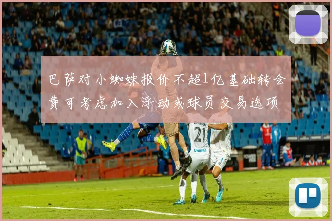 巴萨对小蜘蛛报价不超1亿基础转会费可考虑加入浮动或球员交易选项